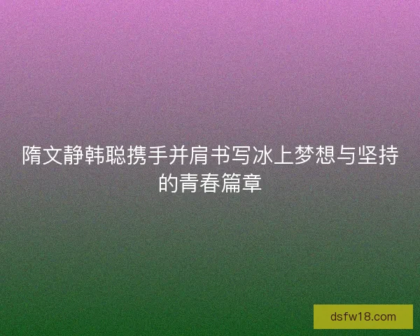 隋文静韩聪携手并肩书写冰上梦想与坚持的青春篇章